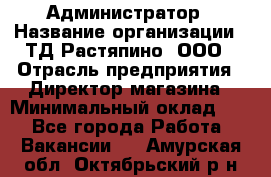 Администратор › Название организации ­ ТД Растяпино, ООО › Отрасль предприятия ­ Директор магазина › Минимальный оклад ­ 1 - Все города Работа » Вакансии   . Амурская обл.,Октябрьский р-н